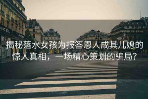 揭秘落水女孩為報(bào)答恩人成其兒媳的驚人真相，一場(chǎng)精心策劃的騙局？
