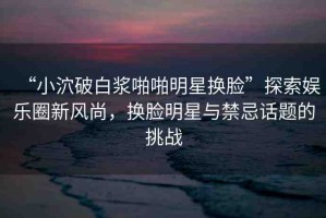“小泬破白漿啪啪明星換臉”探索娛樂(lè)圈新風(fēng)尚，換臉明星與禁忌話題的挑戰(zhàn)