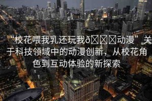 “?；ㄎ刮胰檫€玩我??動漫”關(guān)于科技領(lǐng)域中的動漫創(chuàng)新，從?；ń巧交芋w驗(yàn)的新探索