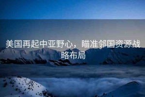 美國(guó)再起中亞野心，瞄準(zhǔn)鄰國(guó)資源戰(zhàn)略布局