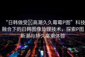 “日韓做受?高潮久久霉霉P圖”科技融合下的日韓圖像處理技術(shù)，探索P圖新潮與持久高潮體驗(yàn)