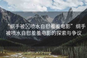 “綱手被?噴水自慰羞羞電影”綱手被噴水自慰羞羞電影的探索與爭議