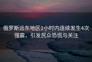 俄羅斯遠(yuǎn)東地區(qū)1小時(shí)內(nèi)連續(xù)發(fā)生4次強(qiáng)震，引發(fā)民眾恐慌與關(guān)注