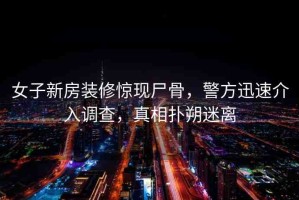 女子新房裝修驚現(xiàn)尸骨，警方迅速介入調(diào)查，真相撲朔迷離