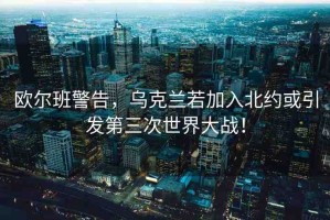 歐爾班警告，烏克蘭若加入北約或引發(fā)第三次世界大戰(zhàn)！