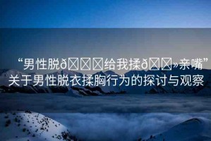 “男性脫??給我揉??親嘴”關(guān)于男性脫衣揉胸行為的探討與觀察
