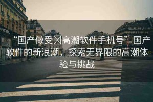 “國產(chǎn)做受?高潮軟件手機(jī)號”國產(chǎn)軟件的新浪潮，探索無界限的高潮體驗與挑戰(zhàn)