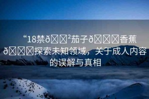 “18禁??茄子??香蕉??探索未知領(lǐng)域，關(guān)于成人內(nèi)容的誤解與真相