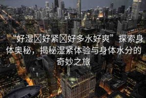 “好濕?好緊?好多水好爽”探索身體奧秘，揭秘濕緊體驗(yàn)與身體水分的奇妙之旅