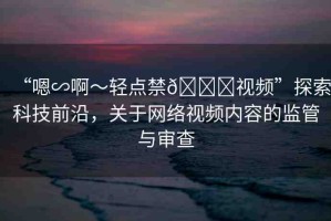 “嗯∽啊～輕點禁??視頻”探索科技前沿，關于網絡視頻內容的監(jiān)管與審查