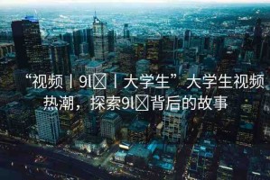“視頻丨9l?丨大學(xué)生”大學(xué)生視頻熱潮，探索9l?背后的故事