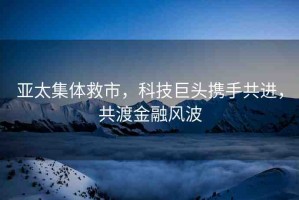 亞太集體救市，科技巨頭攜手共進(jìn)，共渡金融風(fēng)波