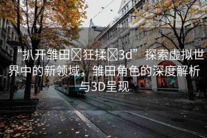 “扒開雛田?狂揉?3d”探索虛擬世界中的新領(lǐng)域，雛田角色的深度解析與3D呈現(xiàn)