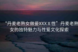 “丹麥老熟女做爰XXXⅩ性”丹麥老熟女的獨(dú)特魅力與性愛文化探索