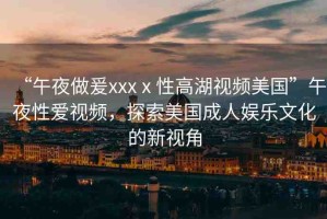 “午夜做爰xxxⅹ性高湖視頻美國(guó)”午夜性愛(ài)視頻，探索美國(guó)成人娛樂(lè)文化的新視角