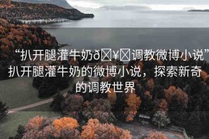 “扒開(kāi)腿灌牛奶??調(diào)教微博小說(shuō)”扒開(kāi)腿灌牛奶的微博小說(shuō)，探索新奇的調(diào)教世界