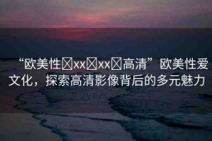 “歐美性?xx?xx?高清”歐美性愛文化，探索高清影像背后的多元魅力