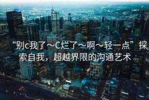 “別c我了～C爛了～啊～輕一點(diǎn)”探索自我，超越界限的溝通藝術(shù)