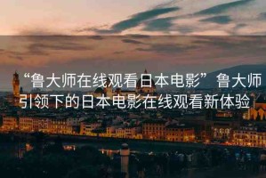 “魯大師在線觀看日本電影”魯大師引領(lǐng)下的日本電影在線觀看新體驗