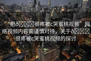 “把??很疼被c哭蜜桃視頻”網(wǎng)絡(luò)視頻內(nèi)容需謹(jǐn)慎對(duì)待，關(guān)于??很疼被c哭蜜桃視頻的探討
