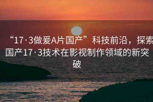 “17·3做爰A片國產(chǎn)”科技前沿，探索國產(chǎn)17·3技術(shù)在影視制作領(lǐng)域的新突破