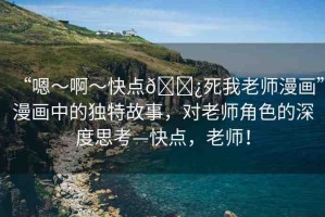 “嗯～啊～快點??死我老師漫畫”漫畫中的獨特故事，對老師角色的深度思考—快點，老師！