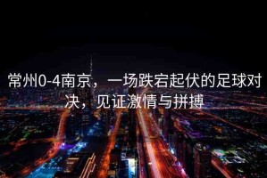 常州0-4南京，一場(chǎng)跌宕起伏的足球?qū)Q，見(jiàn)證激情與拼搏