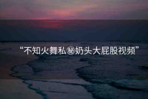 “不知火舞私秘奶頭大屁股視頻”
