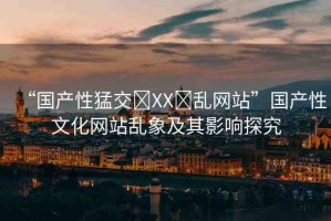 “國產(chǎn)性猛交?XX?亂網(wǎng)站”國產(chǎn)性文化網(wǎng)站亂象及其影響探究