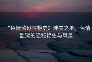“色情監(jiān)獄性艷史》迷失之地，色情監(jiān)獄的隱秘艷史與風(fēng)景