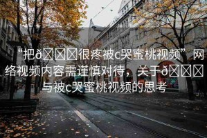 “把??很疼被c哭蜜桃視頻”網(wǎng)絡(luò)視頻內(nèi)容需謹(jǐn)慎對(duì)待，關(guān)于??與被c哭蜜桃視頻的思考