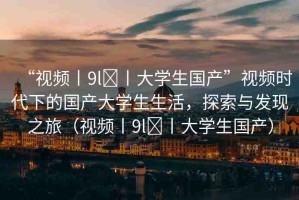 “視頻丨9l?丨大學生國產(chǎn)”視頻時代下的國產(chǎn)大學生生活，探索與發(fā)現(xiàn)之旅（視頻丨9l?丨大學生國產(chǎn)）