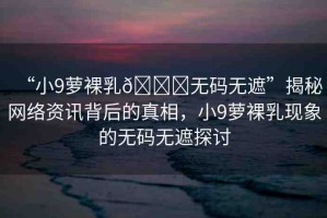 “小9蘿裸乳??無(wú)碼無(wú)遮”揭秘網(wǎng)絡(luò)資訊背后的真相，小9蘿裸乳現(xiàn)象的無(wú)碼無(wú)遮探討