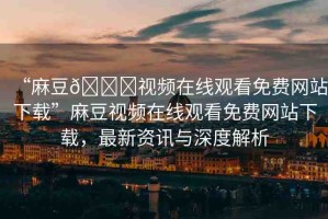 “麻豆??視頻在線觀看免費網(wǎng)站下載”麻豆視頻在線觀看免費網(wǎng)站下載，最新資訊與深度解析