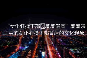 “女仆狂揉下部?羞羞漫畫”羞羞漫畫中的女仆狂揉下部背后的文化現(xiàn)象