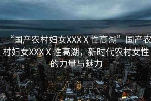 “國產(chǎn)農(nóng)村婦女XXXⅩ性高湖”國產(chǎn)農(nóng)村婦女XXXⅩ性高湖，新時代農(nóng)村女性的力量與魅力