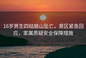 16歲男生四姑娘山墜亡，景區(qū)緊急回應(yīng)，家屬質(zhì)疑安全保障措施