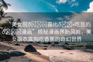 “美女脫??露出??吃我的??漫畫”揭秘漫畫界新風尚，美女脫衣露胸吃香蕉的奇幻世界