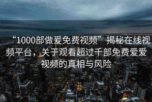 “1000部做爰免費視頻”揭秘在線視頻平臺，關(guān)于觀看超過千部免費愛愛視頻的真相與風(fēng)險