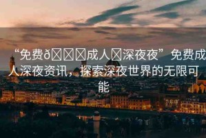 “免費??成人?深夜夜”免費成人深夜資訊，探索深夜世界的無限可能
