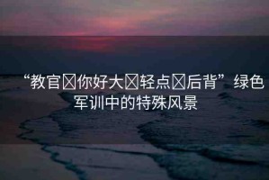 “教官?你好大?輕點(diǎn)?后背”綠色軍訓(xùn)中的特殊風(fēng)景
