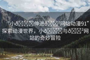 “小??伸進(jìn)??網(wǎng)站動(dòng)漫91”探索動(dòng)漫世界，小??與??網(wǎng)站的奇妙冒險(xiǎn)