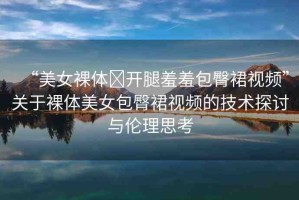 “美女裸體?開(kāi)腿羞羞包臀裙視頻”關(guān)于裸體美女包臀裙視頻的技術(shù)探討與倫理思考
