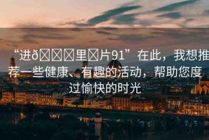 “進??里?片91”在此，我想推薦一些健康、有趣的活動，幫助您度過愉快的時光