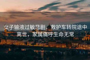 女子輸液過敏悲劇，救護車轉(zhuǎn)院途中離世，家屬痛呼生命無常