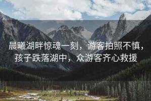 晨曦湖畔驚魂一刻，游客拍照不慎，孩子跌落湖中，眾游客齊心救援