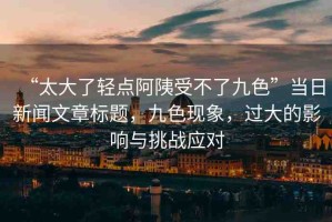 “太大了輕點(diǎn)阿?受不了九色”當(dāng)日新聞文章標(biāo)題，九色現(xiàn)象，過(guò)大的影響與挑戰(zhàn)應(yīng)對(duì)