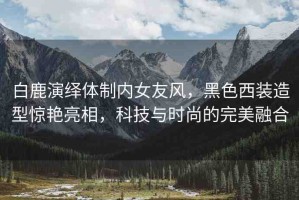白鹿演繹體制內(nèi)女友風(fēng)，黑色西裝造型驚艷亮相，科技與時尚的完美融合
