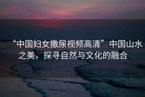 “中國婦女撒尿視頻高清”中國山水之美，探尋自然與文化的融合