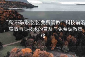 “高清碼??免費調教”科技前沿，高清畫質技術的普及與免費調教策略